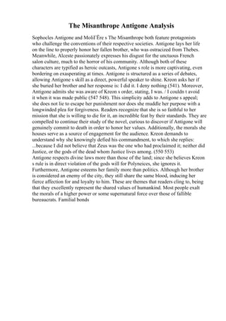 The Misanthrope Antigone Analysis
Sophocles Antigone and MoliГЁre s The Misanthrope both feature protagonists
who challenge the conventions of their respective societies. Antigone lays her life
on the line to properly honor her fallen brother, who was ostracized from Thebes.
Meanwhile, Alceste passionately expresses his disgust for the unctuous French
salon culture, much to the horror of his community. Although both of these
characters are typified as heroic outcasts, Antigone s role is more captivating, even
bordering on exasperating at times. Antigone is structured as a series of debates,
allowing Antigone s skill as a direct, powerful speaker to shine. Kreon asks her if
she buried her brother and her response is: I did it. I deny nothing (541). Moreover,
Antigone admits she was aware of Kreon s order, stating, I was. / I couldn t avoid
it when it was made public (547 548). This simplicity adds to Antigone s appeal;
she does not lie to escape her punishment nor does she muddle her purpose with a
longwinded plea for forgiveness. Readers recognize that she is so faithful to her
mission that she is willing to die for it, an incredible feat by their standards. They are
compelled to continue their study of the novel, curious to discover if Antigone will
genuinely commit to death in order to honor her values. Additionally, the morals she
houses serve as a source of engagement for the audience. Kreon demands to
understand why she knowingly defied his commandment, to which she replies:
...because I did not believe that Zeus was the one who had proclaimed it; neither did
Justice, or the gods of the dead whom Justice lives among. (550 553)
Antigone respects divine laws more than those of the land; since she believes Kreon
s rule is in direct violation of the gods will for Polyneices, she ignores it.
Furthermore, Antigone esteems her family more than politics. Although her brother
is considered an enemy of the city, they still share the same blood, inducing her
fierce affection for and loyalty to him. These are themes that readers cling to, being
that they excellently represent the shared values of humankind. Most people exalt
the morals of a higher power or some supernatural force over those of fallible
bureaucrats. Familial bonds
 