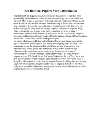 Red Hot Chili Peppers Song Calfornication
The Red Hot Chili Peppers song Californication discuss how society has been
perverted by Hollywood and turned society into something that is unrealistic and
artificial. Most things in our society today are artificial, rarely is anything pure. If
one was to look back in time societies morals are very different then they are now.
One example of this can be seen in the act of fornication, or better known as sex
before marriage. In today s culture being a virgin at 16 is seen as negative thing,
while in the past it was seen as being pure. Everything we want or need is
materialistic and heavily influenced by Hollywood. In the chorus of the song First
born unicorn/Hard core soft porn/Dream of Californication/ Dream of Californication
it mentions... Show more content on Helpwriting.net ...
No matter what happens Hollywood will exist. How we use it is up to us, in the
lyric it talks about an earthquake, its a deadly force ripping apart the earth. This
earthquake is used for destruction but what if you applied it somewhere else
differently like with a guitar. The earthquake would just be vibrations and
vibrations make music on a guitar, music is not destructive, its a way of
expressing your views and feelings. In the eighth verse of the song Pay your
surgeon very well/To break the spell of aging/Sicker than the rest/There is no test
/But this is what you re craving talks again about how people crave to be fake, to
be ageless. If everyone becomes this ageless non human like being then you become
a person with no identity. People would do this to improve themselves based on
Hollywood s standard, however in an attempt to improve themselves they are really
making themselves lower then the rest of
 