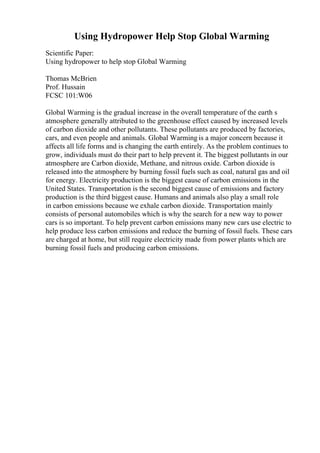 Using Hydropower Help Stop Global Warming
Scientific Paper:
Using hydropower to help stop Global Warming
Thomas McBrien
Prof. Hussain
FCSC 101:W06
Global Warming is the gradual increase in the overall temperature of the earth s
atmosphere generally attributed to the greenhouse effect caused by increased levels
of carbon dioxide and other pollutants. These pollutants are produced by factories,
cars, and even people and animals. Global Warming is a major concern because it
affects all life forms and is changing the earth entirely. As the problem continues to
grow, individuals must do their part to help prevent it. The biggest pollutants in our
atmosphere are Carbon dioxide, Methane, and nitrous oxide. Carbon dioxide is
released into the atmosphere by burning fossil fuels such as coal, natural gas and oil
for energy. Electricity production is the biggest cause of carbon emissions in the
United States. Transportation is the second biggest cause of emissions and factory
production is the third biggest cause. Humans and animals also play a small role
in carbon emissions because we exhale carbon dioxide. Transportation mainly
consists of personal automobiles which is why the search for a new way to power
cars is so important. To help prevent carbon emissions many new cars use electric to
help produce less carbon emissions and reduce the burning of fossil fuels. These cars
are charged at home, but still require electricity made from power plants which are
burning fossil fuels and producing carbon emissions.
 