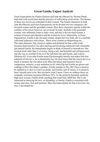 Great Gatsby Unjust Analysis
Great Expectations by Charles Dickens and Jude the Obscure by Thomas Hardy
both deal with social class and the presence of suffocating social norms. The themes
of these two novels are embodied in their women. The female characters in both
Jude the Obscure and Great Expectations can be divided into two categories: the
elevated woman and the grounded woman. How these characters operate within the
confines of the novel, however, are reversed. In Jude, Arabella is the grounded
woman, who ultimately leads to Jude s ruin, and Sue is the elevated woman, a
woman of reason and education and the woman he loves. Meanwhile, in Great
Expectations, Estella is the elevated woman, despite her low birth; she is a carefully
cultivated seductress with whom... Show more content on Helpwriting.net ...
The main character, Pip, raised an orphan and destined for blue collar work,
becomes determined to rise after meeting and becoming enamored with a beautiful
girl named Estella. He immediately begins to think of himself as beneath her. She
seemed much older than I, of course, being a girl, and beautiful and self possessed;
and she was as scornful of me as if she had been one and twenty, and a queen
(Dickens 62). Even after Estella treats Pip thoroughly harshly and makes him feel
ashamed of who he is, he is charmed by her. He later learns that the reason she is so
harsh is because she was taken in by Miss Havisham and trained to feel no
compassion, remorse, or any sentiment at all; when Pip and Estella are grown and
walking in Miss Havisham s gardens, Estella remarks to Pip, Oh! I have a heart to
be stabbed in or shot in, I have no doubt, said Estella, and of course, if it ceased to
beat I should cease to be. But you know what I mean. I have no softness there, no
sympathy sentiment nonsense (Dickens 263). As the perfectly beautiful, perfectly
high class woman, Estella shirks anything that could truly fulfill her. She is not
interested in marrying for love, or friendship, or family; Estella is concerned with
money and class, first and foremost. Miss Havisham pleads for Pip to love her; she
says, I developed her
 
