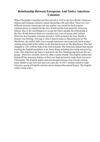 Relationship Between Europeans And Native American
Colonists
When Christopher Columbus had first arrived in 1492 to the New World, American
Indians and European colonists started interacting with each other. These two very
different societies interacting with one another was caused by the European
colonists desire to expand into the New World and the land owned by American
Indians. Due to the unwillingness to accept the Native people, the relationship in
the New World between these two societies was a one of unease and violence.
When the first European colonists arrived in 1620 on land in the New World, a
disaster was forming. Arriving in what is known today as Massachusetts on The
Mayflower, the settlers didn t have enough experience surviving cold, harsh winters
causing almost half of the settlers to die that had arrived on The Mayflower. This had
changed in 1621 with the help of the Native people. The American Indians had started
teaching the English peoplehow to do many things including harvesting and growing
crops. This help from the Native s had led to the first Thanksgiving between the two
groups. These two societies, however, didn t remain friends. The English settlers had
kicked off the American Indians of their own land and tried to make them convert to
Christianity. The English settlers had also brought diseases from Europe causing
many Indians to get very sick and even some die. In 1637, warfare started to erupt
between a group of English colonists and an Indian tribe named Pequot. The English
settlers along with a
 