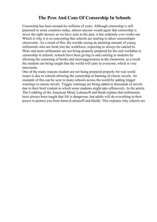 The Pros And Cons Of Censorship In Schools
Censorship has been around for millions of years. Although censorship is still
practised in some countries today, almost anyone would agree that censorship is
never the right answer; as we have seen in the past, it has seldomly ever works out.
Which is why it is so concerning that schools are starting to allow censorshipin
classrooms. As a result of this, the worldis seeing an alarming amount of young
millennials who are fresh into the workforce, expecting to always be catered to.
More and more millennials are not being properly prepared for the real worlddue to
censorship in schools; schools have been giving in and catering to students by
allowing the censoring of books and microaggressions in the classroom, as a result
the students are being taught that the world will cater to everyone, which is very
inaccurate.
One of the many reasons student are not being prepared properly for real world
issues is due to schools allowing the censorship or banning of classic novels. An
example of this can be seen in many schools across the world by adding trigger
warnings to classic novels. Trigger warnings are being added to thousands of novels
due to their brief content in which some students might take offensively. In the article
The Coddling of the American Mind, Lukianoff and Haidt explain that millennials
have always been taught that life is dangerous, but adults will do everything in their
power to protect you from harm (Lukianoff and Haidt). This explains why schools are
 
