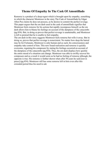 Theme Of Empathy In The Cask Of Amontillado
Remorse is a product of a deep regret which is brought upon by empathy, something
in which the character Montresor in the story The Cask of Amontillado by Edgar
Allen Poe claims he does not possess, as he desires to commit the perfect revenge.
This paper argues that the em dash used in the cask of amontillado signifies that
Montresor feels remorse for his actions but rapidly recomposes himself, as the em
dash allows him to blame his feelings on account of the dampness of the catacombs
(pg.854). But, in doing so proves that perfect revenge is unattainable, and Montresor
is left to pretend that he is unable to feel empathy.
The em dash in this story suggests Montresor feels remorse but wills it away. But in
doing so, proves that perfect revenge is nonexistent. No matter how deep the hatred
may be for Fortunato, Montresor is only human and as such, his consciousness and
empathy take control of him. This new found realization and remorse is quickly
overcome, regaining his composure by stating his feelings occurred on account of
the dampness of the catacombs (pg.854). Thus, the em dash displays how quickly
the entire mood of a situation can change. Montresor was able to swiftly recover his
composure and as a result it would seem as he had no feeling of remorse although, the
opposite is true. His remorse is further shown when after 50 years he said [rest in
peace] (pg.854). Montresor still has some remorse left in him even after this
extended period thus his need to ask
 