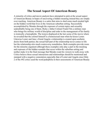 The Sexual Aspect Of American Beauty
A minority of critics and movie analysts have attempted to pick at the sexual aspect
of American Beauty in hopes of uncovering a hidden meaning instead they are simply
over reaching. American Beauty is a satire that aims to shed some much needed light
on the hidden world that lives in the American suburban setting. Successfully
accomplished by Mendes through the exposure of certain topics and sexuality
undoubtably being one of them. Ricky s father Colonel Frank Fitts a military man
who brings his military world of discipline and order to the management of his family
is ironically a homophobe. The ironyis displayed at the last scene of the movie where
its revealed that the colonel himself is a homosexual man when he kisses Lester.
Likewise Lester and Jane s friend Angela s relationship is created upon aesthetic
desire from both parties; the sexual half part of the relationship never comes to life
but the relationship stirs much controversy nonetheless. Both examples provide room
for the minority argument although these examples only play a part in the mocking
and exposure of the hidden scandals that occur within the suburban setting and
neither make it to the final message that Mendes want his viewers to walk away with.
Critics believe these sexual interactions and relationships should be mentioned and
stamped with a negative connotation especially that of Lester and Angela since Only
2 of the 492 critics used the word pedophilia in their assessments of American Beauty
 