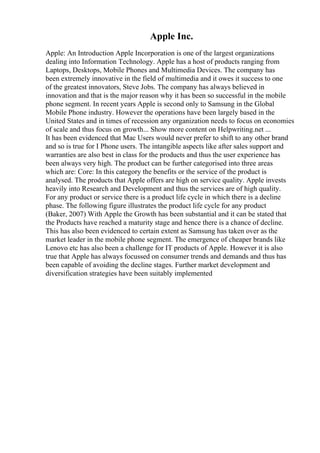Apple Inc.
Apple: An Introduction Apple Incorporation is one of the largest organizations
dealing into Information Technology. Apple has a host of products ranging from
Laptops, Desktops, Mobile Phones and Multimedia Devices. The company has
been extremely innovative in the field of multimedia and it owes it success to one
of the greatest innovators, Steve Jobs. The company has always believed in
innovation and that is the major reason why it has been so successful in the mobile
phone segment. In recent years Apple is second only to Samsung in the Global
Mobile Phone industry. However the operations have been largely based in the
United States and in times of recession any organization needs to focus on economies
of scale and thus focus on growth... Show more content on Helpwriting.net ...
It has been evidenced that Mac Users would never prefer to shift to any other brand
and so is true for I Phone users. The intangible aspects like after sales support and
warranties are also best in class for the products and thus the user experience has
been always very high. The product can be further categorised into three areas
which are: Core: In this category the benefits or the service of the product is
analysed. The products that Apple offers are high on service quality. Apple invests
heavily into Research and Development and thus the services are of high quality.
For any product or service there is a product life cycle in which there is a decline
phase. The following figure illustrates the product life cycle for any product
(Baker, 2007) With Apple the Growth has been substantial and it can be stated that
the Products have reached a maturity stage and hence there is a chance of decline.
This has also been evidenced to certain extent as Samsung has taken over as the
market leader in the mobile phone segment. The emergence of cheaper brands like
Lenovo etc has also been a challenge for IT products of Apple. However it is also
true that Apple has always focussed on consumer trends and demands and thus has
been capable of avoiding the decline stages. Further market development and
diversification strategies have been suitably implemented
 