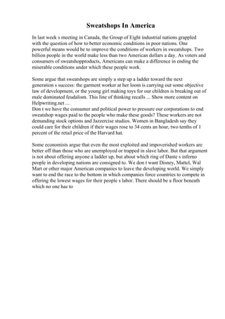 Sweatshops In America
In last week s meeting in Canada, the Group of Eight industrial nations grappled
with the question of how to better economic conditions in poor nations. One
powerful means would be to improve the conditions of workers in sweatshops. Two
billion people in the world make less than two American dollars a day. As voters and
consumers of sweatshopproducts, Americans can make a difference in ending the
miserable conditions under which these people work.
Some argue that sweatshops are simply a step up a ladder toward the next
generation s success: the garment worker at her loom is carrying out some objective
law of development, or the young girl making toys for our children is breaking out of
male dominated feudalism. This line of thinking recalls ... Show more content on
Helpwriting.net ...
Don t we have the consumer and political power to pressure our corporations to end
sweatshop wages paid to the people who make these goods? These workers are not
demanding stock options and Jazzercise studios. Women in Bangladesh say they
could care for their children if their wages rose to 34 cents an hour, two tenths of 1
percent of the retail price of the Harvard hat.
Some economists argue that even the most exploited and impoverished workers are
better off than those who are unemployed or trapped in slave labor. But that argument
is not about offering anyone a ladder up, but about which ring of Dante s inferno
people in developing nations are consigned to. We don t want Disney, Mattel, Wal
Mart or other major American companies to leave the developing world. We simply
want to end the race to the bottom in which companies force countries to compete in
offering the lowest wages for their people s labor. There should be a floor beneath
which no one has to
 