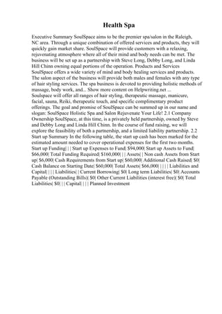 Health Spa
Executive Summary SoulSpace aims to be the premier spa/salon in the Raleigh,
NC area. Through a unique combination of offered services and products, they will
quickly gain market share. SoulSpace will provide customers with a relaxing,
rejuvenating atmosphere where all of their mind and body needs can be met. The
business will be set up as a partnership with Steve Long, Debby Long, and Linda
Hill Chinn owning equal portions of the operation. Products and Services
SoulSpace offers a wide variety of mind and body healing services and products.
The salon aspect of the business will provide both males and females with any type
of hair styling services. The spa business is devoted to providing holistic methods of
massage, body work, and... Show more content on Helpwriting.net ...
Soulspace will offer all ranges of hair styling, therapeutic massage, manicure,
facial, sauna, Reiki, therapeutic touch, and specific complimentary product
offerings. The goal and promise of SoulSpace can be summed up in our name and
slogan: SoulSpace Holistic Spa and Salon Rejuvenate Your Life! 2.1 Company
Ownership SoulSpace, at this time, is a privately held partnership, owned by Steve
and Debby Long and Linda Hill Chinn. In the course of fund raising, we will
explore the feasibility of both a partnership, and a limited liability partnership. 2.2
Start up Summary In the following table, the start up cash has been marked for the
estimated amount needed to cover operational expenses for the first two months.
Start up Funding| | | Start up Expenses to Fund| $94,000| Start up Assets to Fund|
$66,000| Total Funding Required| $160,000| | | Assets| | Non cash Assets from Start
up| $6,000| Cash Requirements from Start up| $60,000| Additional Cash Raised| $0|
Cash Balance on Starting Date| $60,000| Total Assets| $66,000| | | | | Liabilities and
Capital| | | | Liabilities| | Current Borrowing| $0| Long term Liabilities| $0| Accounts
Payable (Outstanding Bills)| $0| Other Current Liabilities (interest free)| $0| Total
Liabilities| $0| | | Capital| | | | Planned Investment
 