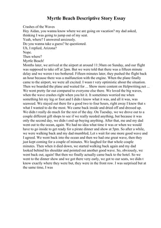 Myrtle Beach Descriptive Story Essay
Crashes of the Waves
Hey Aidan, you wanna know where we are going on vacation? my dad asked,
thinking I was going to jump out of my seat.
Yeah, where? I answered anxiously.
Do you wanna take a guess? he questioned.
Uh, I replied, Arizona?
Nope.
Then where?
Myrtle Beach!
Months later, we arrived at the airport at around 11:30am on Sunday, and our flight
was supposed to take off at 2pm. But we were told that there was a fifteen minute
delay and we weren t too bothered. Fifteen minutes later, they pushed the flight back
an hour because there was a malfunction with the engine. When the plane finally
came to the airport, we were all excited. I wasn t very optimistic about the situation.
Then we boarded the plane and waited for ... Show more content on Helpwriting.net ...
We went pretty far out compared to everyone else there. We loved the big waves,
when the wave crashes right when you hit it. It sometimes worried me when
something hit my leg or foot and I didn t know what it was, and all it was, was
seaweed. We stayed out there for a good two to four hours, right away I knew that s
what I wanted to do the most. We came back inside and dried off and dressed up.
We didn t really do much for the rest of the day. On Tuesday, we we drove out to a
couple different gift shops to see if we really needed anything, but because it was
only the second day, we didn t end up buying anything. After that, me and my dad
went out to the ocean, again. We had no idea what time it was or when we would
have to go inside to get ready for a pirate dinner and show at 5pm. So after a while,
we were walking back and my dad mumbled, Let s wait for one more good wave and
I agreed. We went back into the ocean and then we had one great wave, then they
just kept coming for a couple of minutes. We laughed for that whole couple
minutes. Then when it died down, we started walking back again and my dad
looked behind his shoulder and pointed out another good wave. So, obviously, we
went back out, again! But then we finally actually came back to the hotel. So we
went to the dinner show and we got there very early, we got to our seats, we didn t
know exactly where they were but, they were in the front row. I was surprised but at
the same time, I was
 