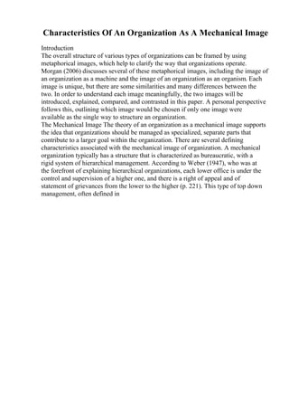 Characteristics Of An Organization As A Mechanical Image
Introduction
The overall structure of various types of organizations can be framed by using
metaphorical images, which help to clarify the way that organizations operate.
Morgan (2006) discusses several of these metaphorical images, including the image of
an organization as a machine and the image of an organization as an organism. Each
image is unique, but there are some similarities and many differences between the
two. In order to understand each image meaningfully, the two images will be
introduced, explained, compared, and contrasted in this paper. A personal perspective
follows this, outlining which image would be chosen if only one image were
available as the single way to structure an organization.
The Mechanical Image The theory of an organization as a mechanical image supports
the idea that organizations should be managed as specialized, separate parts that
contribute to a larger goal within the organization. There are several defining
characteristics associated with the mechanical image of organization. A mechanical
organization typically has a structure that is characterized as bureaucratic, with a
rigid system of hierarchical management. According to Weber (1947), who was at
the forefront of explaining hierarchical organizations, each lower office is under the
control and supervision of a higher one, and there is a right of appeal and of
statement of grievances from the lower to the higher (p. 221). This type of top down
management, often defined in
 