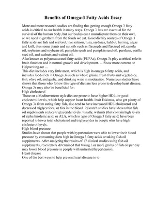 Benefits of Omega-3 Fatty Acids Essay
More and more research studies are finding that getting enough Omega 3 fatty
acids is critical to our health in many ways. Omega 3 fats are essential for the
survival of the human body, but our bodies can t manufacture them on their own,
so we need to get them from the foods we eat. Good dietary sources of Omega 3
fatty acids are fish and seafood, like salmon, tuna, sardines, halibut, herring, algae
and krill, plus some plants and nut oils such as flaxseeds and flaxseed oil, canola
oil, soybeans and soybean oil, pumpkin seeds and pumpkin seed oil, purslane, perilla
seed oil, and walnuts and walnut oil.
Also known as polyunsaturated fatty acids (PUFAs), Omega 3s play a critical role in
brain function and in normal growth and development. ... Show more content on
Helpwriting.net ...
This diet includes very little meat, which is high in omega 6 fatty acids, and
includes foods rich in Omega 3s such as whole grains, fresh fruits and vegetables,
fish, olive oil, and garlic, and drinking wine in moderation. Numerous studies have
shown that those who follow this type of diet are less prone to develop heart disease.
Omega 3s may also be beneficial for:
High cholesterol
Those on a Mediterranean style diet are prone to have higher HDL, or good
cholesterol levels, which help support heart health. Inuit Eskimos, who get plenty of
Omega 3s from eating fatty fish, also tend to have increased HDL cholesterol and
decreased triglycerides, or fats in the blood. Research studies have shown that fish
oil supplements reduce triglyceride levels. Finally, walnuts (that contain high levels
of alpha linolenic acid, or ALA, which is type of Omega 3 fatty acid) have been
reported to lower total cholesterol and triglycerides in people who have high
cholesterol levels.
High blood pressure
Studies have shown that people with hypertension were able to lower their blood
pressure by consuming diets high in Omega 3 fatty acids or taking fish oil
supplements. After analyzing the results of 17 clinical studies using fish oil
supplements, researchers determined that taking 3 or more grams of fish oil per day
may lower blood pressure in people with untreated hypertension.
Heart disease
One of the best ways to help prevent heart disease is to
 