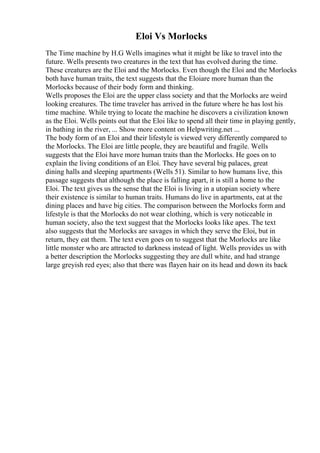 Eloi Vs Morlocks
The Time machine by H.G Wells imagines what it might be like to travel into the
future. Wells presents two creatures in the text that has evolved during the time.
These creatures are the Eloi and the Morlocks. Even though the Eloi and the Morlocks
both have human traits, the text suggests that the Eloiare more human than the
Morlocks because of their body form and thinking.
Wells proposes the Eloi are the upper class society and that the Morlocks are weird
looking creatures. The time traveler has arrived in the future where he has lost his
time machine. While trying to locate the machine he discovers a civilization known
as the Eloi. Wells points out that the Eloi like to spend all their time in playing gently,
in bathing in the river, ... Show more content on Helpwriting.net ...
The body form of an Eloi and their lifestyle is viewed very differently compared to
the Morlocks. The Eloi are little people, they are beautiful and fragile. Wells
suggests that the Eloi have more human traits than the Morlocks. He goes on to
explain the living conditions of an Eloi. They have several big palaces, great
dining halls and sleeping apartments (Wells 51). Similar to how humans live, this
passage suggests that although the place is falling apart, it is still a home to the
Eloi. The text gives us the sense that the Eloi is living in a utopian society where
their existence is similar to human traits. Humans do live in apartments, eat at the
dining places and have big cities. The comparison between the Morlocks form and
lifestyle is that the Morlocks do not wear clothing, which is very noticeable in
human society, also the text suggest that the Morlocks looks like apes. The text
also suggests that the Morlocks are savages in which they serve the Eloi, but in
return, they eat them. The text even goes on to suggest that the Morlocks are like
little monster who are attracted to darkness instead of light. Wells provides us with
a better description the Morlocks suggesting they are dull white, and had strange
large greyish red eyes; also that there was flayen hair on its head and down its back
 