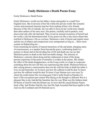 Emily Dickinson s Death Poems Essay
Emily Dickinson s Death Poems
Emily Dickinson s world was her father s home and garden in a small New
England town. She lived most of her life within this private world. Her romantic
visions and emotional intensity kept her from making all but a few friends.
Because of this life of solitude, she was able to focus on her world more sharply
than other authors of her time were. Her poems, carefully tied in packets, were
discovered only after she had died. They reveal an unusual awareness of herself and
her world, a shy but determined mind. Every poem was like a tiny micro chasm that
testified to Dickinson s life as a recluse. Dickinson s lack of rhyme and regular meter
and her use of ellipsis and compression were unimportant as long as ... Show more
content on Helpwriting.net ...
From examining her poems of natural transitions of life and death, changing states
of consciousness, as a speaker from beyond the grave, confronting death in a
journey or dream and on the dividing line of life and death one can see that
Dickinson points to death as the final inevitable change. The intensity of
Dickinson s curiosity about dying and her enthusiasm to learn of the dying
persons experience at the point of mortality is evident in her poetry. She studies
the effect of the deads disappearance, on the living world, in a hope to conjecture
something about the new life they are experiencing after death. Dickinson believes
that a dying person s consciousness does not die with the body at death but rather it
lives on and intensifies. In To know just how He suffered would be dear To know
just how He suffered would be dear To know if any Human eyes were near To
whom He could entrust His wavering gaze Until it settle broad on Paradise To
know if He was patient part content Was Dying as He thought or different Was it a
pleasant Day to die And did the Sunshine face his way What was His furthest mind
Of Home or God Or what the Distant say At news that He ceased Human Nature
Such a Day And Wishes Had He Any Just His Sigh Accented Had been legible to Me
And was He Confident until Ill fluttered out in
 