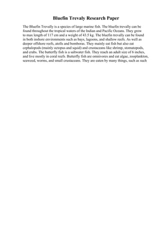 Bluefin Trevaly Research Paper
The Bluefin Trevally is a species of large marine fish. The bluefin trevally can be
found throughout the tropical waters of the Indian and Pacific Oceans. They grow
to max length of 117 cm and a weight of 43.5 kg. The bluefin trevally can be found
in both inshore environments such as bays, lagoons, and shallow reefs. As well as
deeper offshore reefs, atolls and bomboras. They mainly eat fish but also eat
cephalopods (mainly octopus and squid) and crustaceans like shrimp, stomatopods,
and crabs. The butterfly fish is a saltwater fish. They reach an adult size of 6 inches,
and live mostly in coral reefs. Butterfly fish are omnivores and eat algae, zooplankton,
seaweed, worms, and small crustaceans. They are eaten by many things, such as such
 