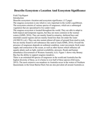 Describe Ecosystem s Location And Ecosystem Significance
Field Trip Report
Introduction
Describe ecosystem s location and ecosystem significance. (1/2 page)
The seagrass ecosystem is one which is very important in the world s equilibrium.
The ecosystem consists of various species of seagrasses, which are a submerged
vegetation that are specialised to live under water.
The seagrass ecosystem is located throughout the world. They are able to adapt to
both tropical and temperate regions, but they are more common in the warmer
waters (AIMS, 2016). They are mainly found in estuaries, sheltered bays and
intertidal coastal regions and are mainly found less than 2m under the water
(AUSECO, n.d.). They can also sustain almost all types of ground from mud to rock,
but are mostly found in soft substances like sand or mud (AIMS, 2016). Overall the
presence of seagrasses depends on sediment condition, water movement, fresh water
supply and connection to the ocean, as well as other factors which influence all
aquatic plants such as light, nutrient availability, pressure, floods and human
disturbance (Government of Western Australia, n.d.). Figure 1 shows why Botany
Bay has the ability to support seagrass meadows.
There is an estimated 60 species of seagrasses in the world and Australia has the
highest diversity of these, as it is home to over half of these species (OzCoasts,
2015). The most extensive sea meadows in Australia occur in the waters of Northern
Queensland, in the Great Barrier Reef, but are also prevalent all around Australia as
 