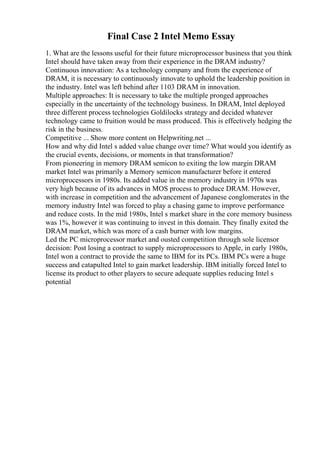 Final Case 2 Intel Memo Essay
1. What are the lessons useful for their future microprocessor business that you think
Intel should have taken away from their experience in the DRAM industry?
Continuous innovation: As a technology company and from the experience of
DRAM, it is necessary to continuously innovate to uphold the leadership position in
the industry. Intel was left behind after 1103 DRAM in innovation.
Multiple approaches: It is necessary to take the multiple pronged approaches
especially in the uncertainty of the technology business. In DRAM, Intel deployed
three different process technologies Goldilocks strategy and decided whatever
technology came to fruition would be mass produced. This is effectively hedging the
risk in the business.
Competitive ... Show more content on Helpwriting.net ...
How and why did Intel s added value change over time? What would you identify as
the crucial events, decisions, or moments in that transformation?
From pioneering in memory DRAM semicon to exiting the low margin DRAM
market Intel was primarily a Memory semicon manufacturer before it entered
microprocessors in 1980s. Its added value in the memory industry in 1970s was
very high because of its advances in MOS process to produce DRAM. However,
with increase in competition and the advancement of Japanese conglomerates in the
memory industry Intel was forced to play a chasing game to improve performance
and reduce costs. In the mid 1980s, Intel s market share in the core memory business
was 1%, however it was continuing to invest in this domain. They finally exited the
DRAM market, which was more of a cash burner with low margins.
Led the PC microprocessor market and ousted competition through sole licensor
decision: Post losing a contract to supply microprocessors to Apple, in early 1980s,
Intel won a contract to provide the same to IBM for its PCs. IBM PCs were a huge
success and catapulted Intel to gain market leadership. IBM initially forced Intel to
license its product to other players to secure adequate supplies reducing Intel s
potential
 