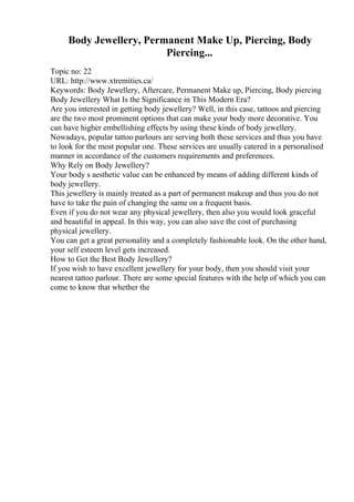 Body Jewellery, Permanent Make Up, Piercing, Body
Piercing...
Topic no: 22
URL: http://www.xtremities.ca/
Keywords: Body Jewellery, Aftercare, Permanent Make up, Piercing, Body piercing
Body Jewellery What Is the Significance in This Modern Era?
Are you interested in getting body jewellery? Well, in this case, tattoos and piercing
are the two most prominent options that can make your body more decorative. You
can have higher embellishing effects by using these kinds of body jewellery.
Nowadays, popular tattoo parlours are serving both these services and thus you have
to look for the most popular one. These services are usually catered in a personalised
manner in accordance of the customers requirements and preferences.
Why Rely on Body Jewellery?
Your body s aesthetic value can be enhanced by means of adding different kinds of
body jewellery.
This jewellery is mainly treated as a part of permanent makeup and thus you do not
have to take the pain of changing the same on a frequent basis.
Even if you do not wear any physical jewellery, then also you would look graceful
and beautiful in appeal. In this way, you can also save the cost of purchasing
physical jewellery.
You can get a great personality and a completely fashionable look. On the other hand,
your self esteem level gets increased.
How to Get the Best Body Jewellery?
If you wish to have excellent jewellery for your body, then you should visit your
nearest tattoo parlour. There are some special features with the help of which you can
come to know that whether the
 