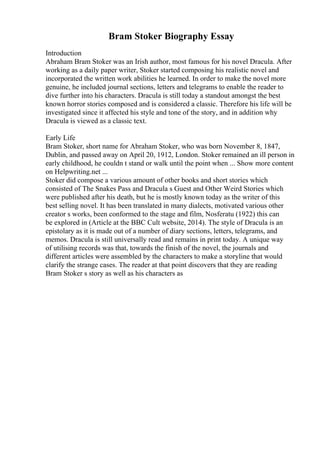 Bram Stoker Biography Essay
Introduction
Abraham Bram Stoker was an Irish author, most famous for his novel Dracula. After
working as a daily paper writer, Stoker started composing his realistic novel and
incorporated the written work abilities he learned. In order to make the novel more
genuine, he included journal sections, letters and telegrams to enable the reader to
dive further into his characters. Dracula is still today a standout amongst the best
known horror stories composed and is considered a classic. Therefore his life will be
investigated since it affected his style and tone of the story, and in addition why
Dracula is viewed as a classic text.
Early Life
Bram Stoker, short name for Abraham Stoker, who was born November 8, 1847,
Dublin, and passed away on April 20, 1912, London. Stoker remained an ill person in
early childhood, he couldn t stand or walk until the point when ... Show more content
on Helpwriting.net ...
Stoker did compose a various amount of other books and short stories which
consisted of The Snakes Pass and Dracula s Guest and Other Weird Stories which
were published after his death, but he is mostly known today as the writer of this
best selling novel. It has been translated in many dialects, motivated various other
creator s works, been conformed to the stage and film, Nosferatu (1922) this can
be explored in (Article at the BBC Cult website, 2014). The style of Dracula is an
epistolary as it is made out of a number of diary sections, letters, telegrams, and
memos. Dracula is still universally read and remains in print today. A unique way
of utilising records was that, towards the finish of the novel, the journals and
different articles were assembled by the characters to make a storyline that would
clarify the strange cases. The reader at that point discovers that they are reading
Bram Stoker s story as well as his characters as
 