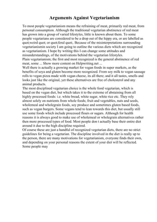 Arguments Against Vegetarianism
To most people vegetarianism means the refraining of meat, primarily red meat, from
personal consumption. Although the traditional vegetarian abstinence of red meat
has grown into a group of varied lifestyles, little is known about them. To some
people vegetarians are considered to be a drop out of the hippy era, or are labelled as
quot;weird quot; or quot;feral quot;. Because of the misinterpretations surrounding
vegetarianismin society I am going to outline the various diets which are recognized
as vegetarianism. I hope by writing this I can change some attitudes and
misunderstandings, of the motivations behind the vegetarian lifestyles.
Plain vegetarianism; the first and most recognized is the general abstinence of red
meat, some ... Show more content on Helpwriting.net ...
Well there is actually a growing market for vegan foods in super markets, as the
benefits of soya and gluten become more recognized. From soy milk to vegan sausage
rolls to vegan pizza made with vegan cheese, its all there; and it all tastes, smells and
looks just like the original, yet these alternatives are free of cholesterol and any
animal products.
The most disciplined vegetarian choice is the whole food vegetarian, which is
based on the vegan diet, but which takes it to the extreme of abstaining from all
highly processed foods: i.e. white bread, white sugar, white rice etc. They rely
almost solely on nutrients from whole foods; fruit and vegetables, nuts and seeds,
wholemeal and wholegrain foods, soy produce and sometimes gluten based foods,
such as vegan burgers. Some vegans tend to lean towards this diet, but usually still
use some foods which include processed flours or sugars. Although for health
reasons it is always good to make use of wholemeal or wholegrain alternatives rather
then more processed types of food. Most people don t actually base their entire diet
around it due to the high discipline required.
Of course these are just a handful of recognized vegetarian diets, there are no strict
guidelines for being a vegetarian. The discipline involved in the diet is really up to
the person, there are many motivations for vegetarianism, everyone finds their own,
and depending on your personal reasons the extent of your diet will be reflected.
Some people may
 