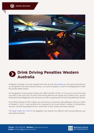gotocourt.com.au
Get a Good Lawyer. Fast.
DRINK DRIVING
Phone: 1300 636 846 Website: gotocourt.com.au
Email: solicitors@gotocourt.com.au
Drink Driving Penalties Western
Australia
In Western Australia, if you are charged with drink driving, the penalty you will receive will either be
an infringement with loss of demerit points, or a notice to appear in court for the Magistrate to make
the penalty determination.
An infringement is only issued to those with a BAC of 0.05 to 0.079, or if you are on a zero limit and
your BAC is less than 0.02. All other drink driving offences will require you to attend court, and be
sentenced by the Magistrate who will issue you with an appropriate fine and disqualification period.
If your BAC reading is 0.08 or higher, you will receive an automatic disqualification until your matter
is finalised in court. A zero alcohol limit is required for all novice drivers, holders of extraordinary
licences, recently disqualified drivers, and drivers of taxis, buses and heavy vehicles.
The Road Traffic Act 1974 is the legislation that outlines the different drink driving offences and
associated penalties.
 