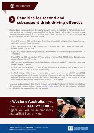 gotocourt.com.au
Get a Good Lawyer. Fast.
DRINK DRIVING
Phone: 1300 636 846 Website: gotocourt.com.au
Email: solicitors@gotocourt.com.au
Penalties for second and
subsequent drink driving offences
All second and subsequent drink driving charges will require you to appear in the Magistrates Court
for sentencing. Any previous drink driving offence in the last 20 years will be taken into consideration
for the penalty determination. The more offences you have committed in that period the higher the
fine and the longer the disqualification period.
•	 For a BAC between 0.05 and 0.69, your fine will be at least $500 and you will be disqualified from
driving for between 6 and 8 months.
•	 If your BAC was 0.07 to 0.079 you will receive a minimum fine of $600, and a disqualification of
either 8 months or 10 months.
•	 If your BAC was 0.08 to 0.089 you receive a minimum fine of $600 and disqualification from 8 to
10 months.
•	 If your BAC was 0.09 but less than 0.11 you receive a minimum fine of $900, and a disqualification
period of either 10 or 13 months.
•	 BAC readings of 0.11 but less than 0.13 will incur a minimum fine of $1200, and a disqualification
period of 14 or 17 months.
•	 If your BAC was between 0.13 and 0.149 you receive a minimum fine of $1600, and a
disqualification of either 18 months or 30 months.
•	 For BAC readings 0.15 or higher you can expect to receive a minimum fine of $2100 up to $5000,
and a disqualification of 30 months for second offences, and a life ban for third and subsequent
offences. The Magistrate can also order a term of imprisonment for 18 months instead of the fine
for subsequent drink driving offences with a BAC of 0.15 or higher.
For second and subsequent drink driving offences committed within 5 years of the first, from October
16, the court will be required to impose an interlock order on the offender. All costs associated with
complying with the order are borne by the offender.
In Western Australia, if you
drive with a BAC of 0.08 or
higher you will be automatically
disqualified from driving.
 