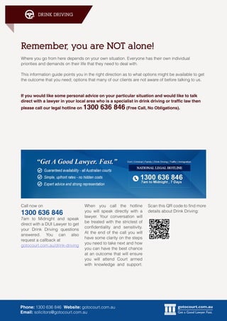 gotocourt.com.au
Get a Good Lawyer. Fast.
DRINK DRIVING
Phone: 1300 636 846 Website: gotocourt.com.au
Email: solicitors@gotocourt.com.au
Remember, you are NOT alone!
Where you go from here depends on your own situation. Everyone has their own individual
priorities and demands on their life that they need to deal with.
This information guide points you in the right direction as to what options might be available to get
the outcome that you need; options that many of our clients are not aware of before talking to us.
If you would like some personal advice on your particular situation and would like to talk
direct with a lawyer in your local area who is a specialist in drink driving or traffic law then
please call our legal hotline on 1300 636 846 (Free Call, No Obligations).
Call now on
1300 636 846
7am to Midnight and speak
direct with a DUI Lawyer to get
your Drink Driving questions
answered. You can also
request a callback at
gotocourt.com.au/drink-driving
Scan this QR code to find more
details about Drink Driving:
When you call the hotline
you will speak directly with a
lawyer. Your conversation will
be treated with the strictest of
confidentiality and sensitivity.
At the end of the call you will
have some clarity on the steps
you need to take next and how
you can have the best chance
at an outcome that will ensure
you will attend Court armed
with knowledge and support.
 