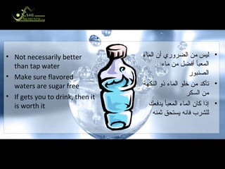 Is Bottled Water Better? هل الماء المعبأ أفضل؟ Not necessarily better than tap water Make sure flavored waters are sugar free If gets you to drink, then it is worth it ليس من الضروري أن الماء المعبأ أفضل من ماء الصنبور تأكد من خلو الماء ذو النكهة من السكر إذا كان الماء المعبأ يدفعك للشرب فانه يستحق ثمنه 