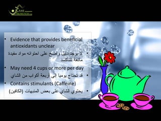 What about Tea? ماذا عن الشاي؟ Evidence that provides beneficial antioxidants unclear لا يوجد دليل واضح على احتوائه مواد مفيدة مانعة للتأكسد May need 4 cups or more per day قد تحتاج يوميا إلى أربعة أكواب من الشاي Contains stimulants (Caffeine) يحتوي الشاي على بعض المنبهات  ( الكافين ) 