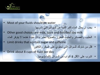 In Summary الخلاصة Most of your fluids should be water يجب أن يمثل الماء اكبر كمية من السوائل التي تشربها Other good choices are milk, juice and fortified soy milk الحليب والعصائر والحليب المعزز بالصويا تعتبر بدائل جيدة عندما لا يتوفر الماء Limit drinks that contain sugar and caffeine قلل من تناولك للسوائل التي تحتوي على السكر والكافين Drink about 8 cups of fluid per day اشرب على الأقل  8  أكواب من السوائل  ( الماء )  يوميا 