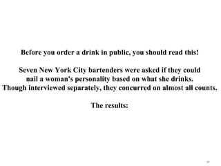 Before you order a drink in public, you should read this!  Seven New York City bartenders were asked if they could  nail a woman's personality based on what she drinks.  Though interviewed separately, they concurred on almost all counts.  The results:   q.t 
