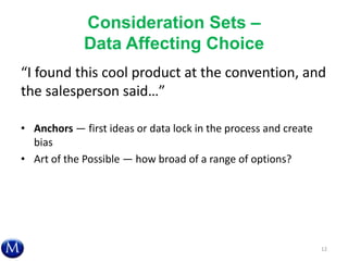 Consideration Sets –
Data Affecting Choice
“I found this cool product at the convention, and
the salesperson said…”
• Anchors — first ideas or data lock in the process and create
bias
• Art of the Possible — how broad of a range of options?
12
 