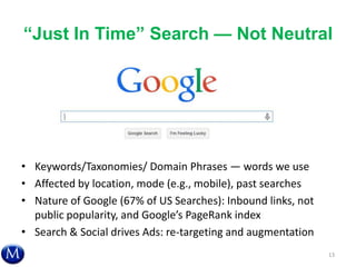 ―Just In Time‖ Search — Not Neutral
• Keywords/Taxonomies/ Domain Phrases — words we use
• Affected by location, mode (e.g., mobile), past searches
• Nature of Google (67% of US Searches): Inbound links, not
public popularity, and Google’s PageRank index
• Search & Social drives Ads: re-targeting and augmentation
13
 