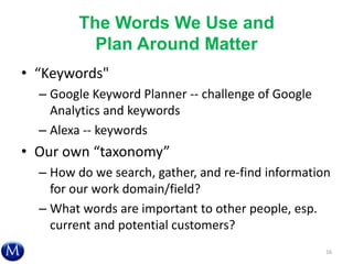 The Words We Use and
Plan Around Matter
• “Keywords"
– Google Keyword Planner -- challenge of Google
Analytics and keywords
– Alexa -- keywords
• Our own “taxonomy”
– How do we search, gather, and re-find information
for our work domain/field?
– What words are important to other people, esp.
current and potential customers?
16
 