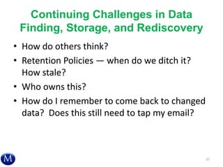 Continuing Challenges in Data
Finding, Storage, and Rediscovery
• How do others think?
• Retention Policies — when do we ditch it?
How stale?
• Who owns this?
• How do I remember to come back to changed
data? Does this still need to tap my email?
37
 