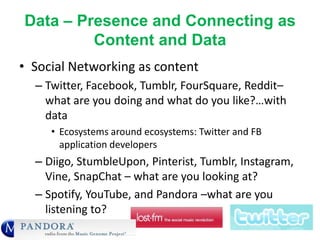 Data – Presence and Connecting as
Content and Data
• Social Networking as content
– Twitter, Facebook, Tumblr, FourSquare, Reddit–
what are you doing and what do you like?…with
data
• Ecosystems around ecosystems: Twitter and FB
application developers
– Diigo, StumbleUpon, Pinterist, Tumblr, Instagram,
Vine, SnapChat – what are you looking at?
– Spotify, YouTube, and Pandora –what are you
listening to?
 
