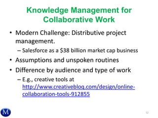 Knowledge Management for
Collaborative Work
• Modern Challenge: Distributive project
management.
– Salesforce as a $38 billion market cap business
• Assumptions and unspoken routines
• Difference by audience and type of work
– E.g., creative tools at
http://www.creativebloq.com/design/online-
collaboration-tools-912855
52
 