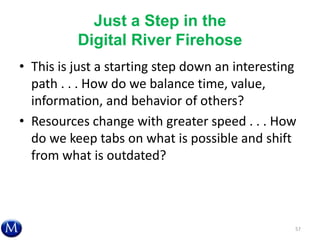 Just a Step in the
Digital River Firehose
• This is just a starting step down an interesting
path . . . How do we balance time, value,
information, and behavior of others?
• Resources change with greater speed . . . How
do we keep tabs on what is possible and shift
from what is outdated?
57
 