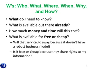 W’s: Who, What, Where, When, Why,
and How?
• What do I need to know?
• What is available out there already?
• How much money and time will this cost?
• What is available for free or cheap?
– Will that service go away because it doesn’t have
a robust business model?
– Is it free or cheap because they share rights to my
information?
11
 