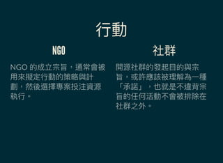 行動
NGO
NGO 的成立宗旨，通常會被
用來擬定行動的策略與計
劃，然後選擇專案投注資源
執行。
社群
開源社群的發起目的與宗
旨，或許應該被理解為一種
「承諾」，也就是不違背宗
旨的任何活動不會被排除在
社群之外。
 