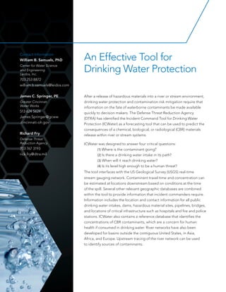 After a release of hazardous materials into a river or stream environment,
drinking water protection and contamination risk mitigation require that
information on the fate of waterborne contaminants be made available
quickly to decision makers. The Defense Threat Reduction Agency
(DTRA) has identified the Incident Command Tool for Drinking Water
Protection (ICWater) as a forecasting tool that can be used to predict the
consequences of a chemical, biological, or radiological (CBR) materials
release within river or stream systems.
ICWater was designed to answer four critical questions:
	 (1) Where is the contaminant going?
	 (2) Is there a drinking water intake in its path?
	 (3) When will it reach drinking water?
	 (4) Is its level high enough to be a human threat?
The tool interfaces with the US Geological Survey (USGS) real-time
stream gauging network. Contaminant travel time and concentration can
be estimated at locations downstream based on conditions at the time
of the spill. Several other relevant geographic databases are combined
within the tool to provide information that incident commanders require.
Information includes the location and contact information for all public
drinking water intakes, dams, hazardous material sites, pipelines, bridges,
and locations of critical infrastructure such as hospitals and fire and police
stations. ICWater also contains a reference database that identifies the
concentrations of CBR contaminants, which are a concern for human
health if consumed in drinking water. River networks have also been
developed for basins outside the contiguous United States, in Asia,
Africa, and Europe. Upstream tracing of the river network can be used
to identify sources of contaminants.
An Effective Tool for
Drinking Water Protection
Contact Information
William B. Samuels, PhD
Center for Water Science
and Engineering
Leidos, Inc.
703 253 8872
william.b.samuels@leidos.com
James C. Springer, PE
Greater Cincinnati
Water Works
513 624 5624
James.Springer@gcww
.cincinnati-oh.gov
Richard Fry
Defense Threat
Reduction Agency
703 767 3193
rick.fry@dtra.mil
 