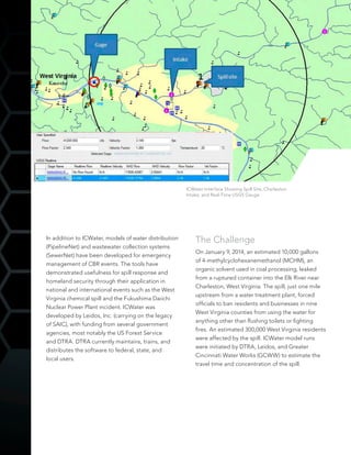 In addition to ICWater, models of water distribution
(PipelineNet) and wastewater collection systems
(SewerNet) have been developed for emergency
management of CBR events. The tools have
demonstrated usefulness for spill response and
homeland security through their application in
national and international events such as the West
Virginia chemical spill and the Fukushima Daiichi
Nuclear Power Plant incident. ICWater was
developed by Leidos, Inc. (carrying on the legacy
of SAIC), with funding from several government
agencies, most notably the US Forest Service
and DTRA. DTRA currently maintains, trains, and
distributes the software to federal, state, and
local users.
The Challenge
On January 9, 2014, an estimated 10,000 gallons
of 4-methylcyclohexanemethanol (MCHM), an
organic solvent used in coal processing, leaked
from a ruptured container into the Elk River near
Charleston, West Virginia. The spill, just one mile
upstream from a water treatment plant, forced
officials to ban residents and businesses in nine
West Virginia counties from using the water for
anything other than flushing toilets or fighting
fires. An estimated 300,000 West Virginia residents
were affected by the spill. ICWater model runs
were initiated by DTRA, Leidos, and Greater
Cincinnati Water Works (GCWW) to estimate the
travel time and concentration of the spill.
ICWater Interface Showing Spill Site, Charleston
Intake, and Real-Time USGS Gauge
 