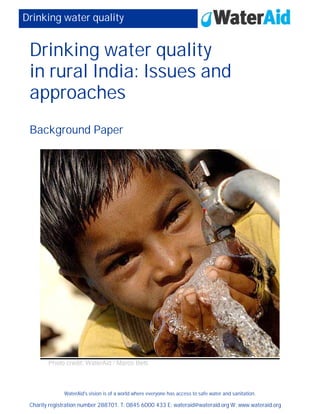 WaterAid's vision is of a world where everyone has access to safe water and sanitation.
Charity registration number 288701. T: 0845 6000 433 E: wateraid@wateraid.org W: www.wateraid.org
Drinking water quality
Drinking water quality
in rural India: Issues and
approaches
Background Paper
Photo credit: WaterAid / Marco Betti
 