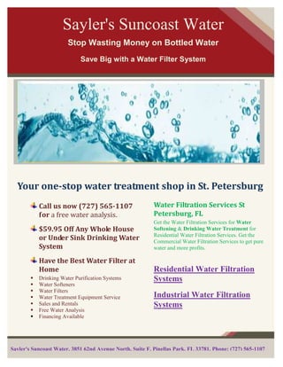 Sayler's Suncoast Water
                        Stop Wasting Money on Bottled Water
                             Save Big with a Water Filter System




  Your one-stop water treatment shop in St. Petersburg
            Call us now (727) 565-1107                    Water Filtration Services St
            for a free water analysis.                    Petersburg, FL
                                                          Get the Water Filtration Services for Water
            $59.95 Off Any Whole House                    Softening & Drinking Water Treatment for
                                                          Residential Water Filtration Services. Get the
            or Under Sink Drinking Water                  Commercial Water Filtration Services to get pure
            System                                        water and more profits.

            Have the Best Water Filter at
            Home                                          Residential Water Filtration
           Drinking Water Purification Systems           Systems
           Water Softeners
           Water Filters
           Water Treatment Equipment Service             Industrial Water Filtration
           Sales and Rentals                             Systems
           Free Water Analysis
           Financing Available




Sayler's Suncoast Water, 3851 62nd Avenue North, Suite F, Pinellas Park, FL 33781, Phone: (727) 565-1107
 