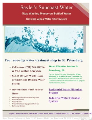 Sayler's Suncoast Water
                       Stop Wasting Money on Bottled Water
                             Save Big with a Water Filter System




  Your one-stop water treatment shop in St. Petersburg
       • Call us now (727) 565-1107 for                 Water Filtration Services St
           a free water analysis.                       Petersburg, FL
                                                        Get the Water Filtration Services for Water
       • $59.95 Off Any Whole House                     Softening & Drinking Water Treatment for
                                                        Residential Water Filtration Services. Get the
           or Under Sink Drinking Water                 Commercial Water Filtration Services to get pure
                                                        water and more profits.
           System

       • Have the Best Water Filter at                  Residential Water Filtration
           Home                                         Systems
          Drinking Water Purification Systems          Industrial Water Filtration
          Water Softeners
          Water Filters                                Systems
          Water Treatment Equipment Service
          Sales and Rentals
          Free Water Analysis


       Sayler's Suncoast Water, 3851 62nd Avenue North, Suite F, Pinellas Park, FL 33781, Phone: (727) 565-1107

Enter Contact Information Here | 1127 Lombard Blvd.       San Francisco, CA 59802 | phone 555.555.5555 |
 