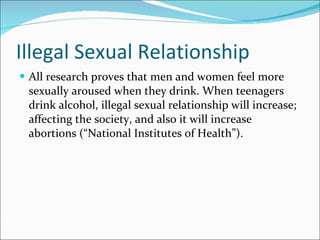Illegal Sexual Relationship All research proves that men and women feel more sexually aroused when they drink. When teenagers drink alcohol, illegal sexual relationship will increase; affecting the society, and also it will increase abortions (“National Institutes of Health”). 