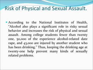 Risk of Physical and Sexual Assault. According to the National Institutes of Health, “Alcohol also plays a significant role in risky sexual behavior and increases the risk of physical and sexual assault. Among college students fewer than twenty one, 50,000 of the experience alcohol-related date rape, and 43,000 are injured by another student who has been drinking.” Thus, keeping the drinking age at twenty-one help prevent many kinds of sexually related problems.  