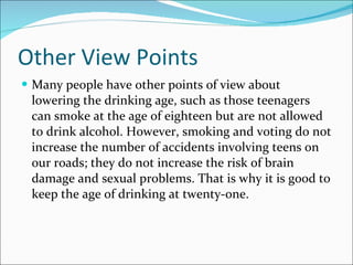 Other View Points Many people have other points of view about lowering the drinking age, such as those teenagers can smoke at the age of eighteen but are not allowed to drink alcohol. However, smoking and voting do not increase the number of accidents involving teens on our roads; they do not increase the risk of brain damage and sexual problems. That is why it is good to keep the age of drinking at twenty-one. 