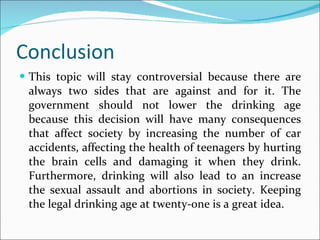 Conclusion This topic will stay controversial because there are always two sides that are against and for it. The government should not lower the drinking age because this decision will have many consequences that affect society by increasing the number of car accidents, affecting the health of teenagers by hurting the brain cells and damaging it when they drink. Furthermore, drinking will also lead to an increase the sexual assault and abortions in society. Keeping the legal drinking age at twenty-one is a great idea. 
