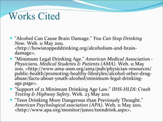Works Cited "Alcohol Can Cause Brain Damage."  You Can Stop Drinking Now . Web. 11 May 2011. <http://howistoppeddrinking.org/alcoholism-and-brain-damage>. "Minimum Legal Drinking Age."  American Medical Association - Physicians, Medical Students & Patients (AMA) . Web. 11 May 2011. <http://www.ama-assn.org/ama/pub/physician-resources/public-health/promoting-healthy-lifestyles/alcohol-other-drug-abuse/facts-about-youth-alcohol/minimum-legal-drinking-age.page>. "Support of 21 Minimum Drinking Age Law."  IIHS-HLDI: Crash Testing & Highway Safety . Web. 23 May 2011 "Teen Drinking More Dangerous than Previously Thought."  American Psychological ssociation (APA) . Web. 11 May 2011. <http://www.apa.org/monitor/jun01/teendrink.aspx>. 