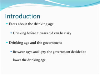 Introduction Facts about the drinking age Drinking before 21 years old can be risky Drinking age and the government Between 1970 and 1975, the government decided to lower the drinking age. 