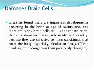 Damages Brain Cells scientists found there are important developments occurring in the brain at age of twenty-one, and there are many brain cells still under construction. Drinking damages these cells easily and quickly, because they are sensitive to toxic substances that enter the body; especially, alcohol or drugs. (”Teen drinking more dangerous than previously thought ”). 